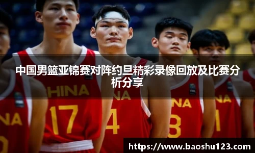 中国男篮亚锦赛对阵约旦精彩录像回放及比赛分析分享